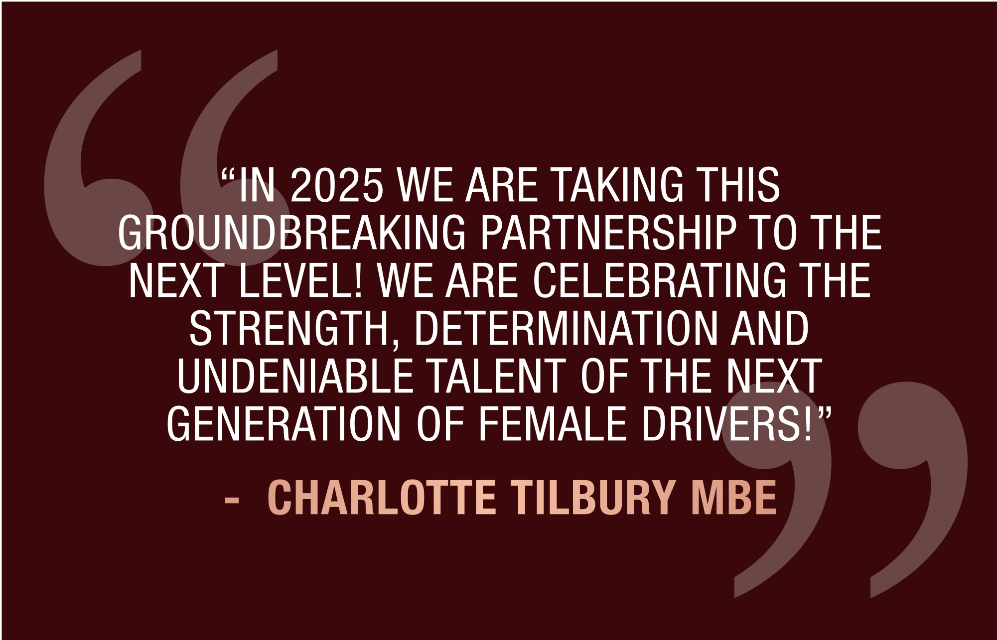 “IN 2025 WE ARE TAKING THIS GROUNDBREAKING PARTNERSHIP TO THE NEXT LEVEL! WE ARE CELEBRATING THE STRENGTH, DETERMINATION AND UNDENIABLE TALENT OF THE NEXT GENERATION OF FEMALE DRIVERS!” CHARLOTTE TILBURY MBE