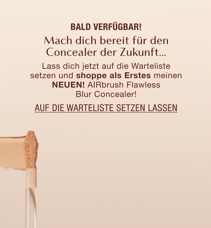 Bald verfügbar! Mach dich bereit für den Concealer der Zukunft… Lass dich jetzt auf die Warteliste setzen und shoppe als Erstes meinen NEUEN! AIRbrush Flawless Blur Concealer zu shoppen!