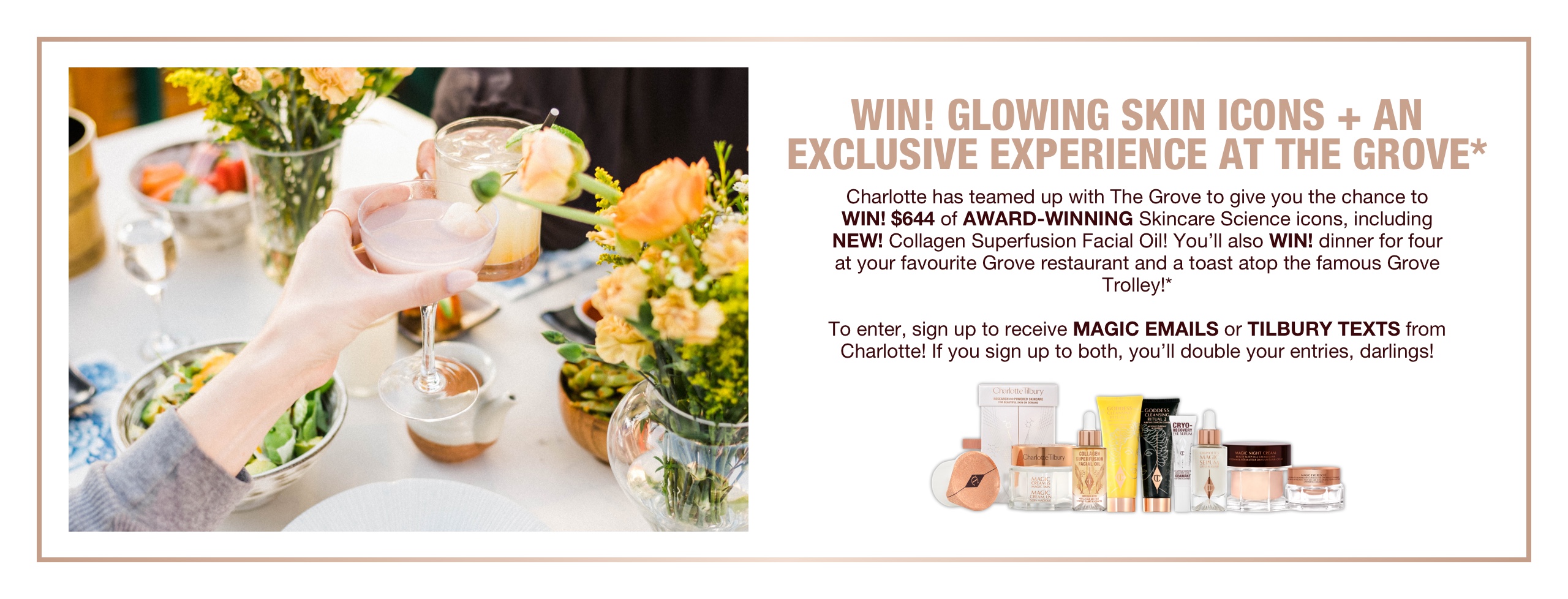 Banner with text that reads, 'Win! glowing skin icons + an exclusive experience at the grove. Charlotte has teamed up with The Grove to give you the chance to WIN! $644 of award-winning skincare icons, including NEW! collagen superficial fusion oil! You'll also win dinner for four at your favourite Grove restaurant and a toast atop the famous Grove trolley! To enter, sign up to receive, magic emails or Tilbury Texts from Charlotte! If you sign up to both, you'll double your entries, darlings!