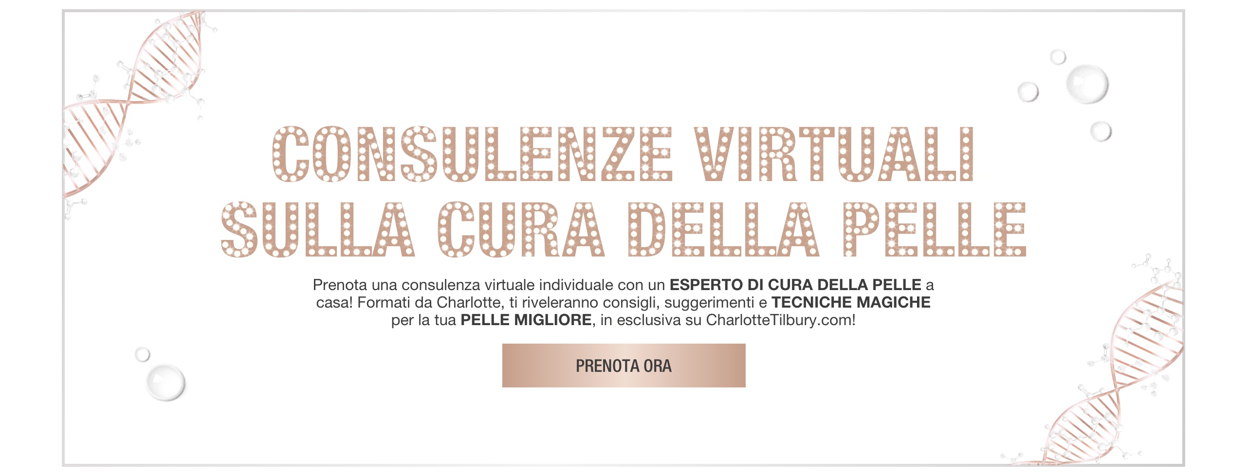 Banner with rose-gold-coloured DNA strings on the border and text on the banner that reads, 'virtual skincare solutions. Book a 1-2-1 virtual consultation with a skincare expert at home! trained by Charlotte, they will reveal tips, tricks, and magic techniques for your best skin, exclusively on CharlotteTilbury.com! Book now'.