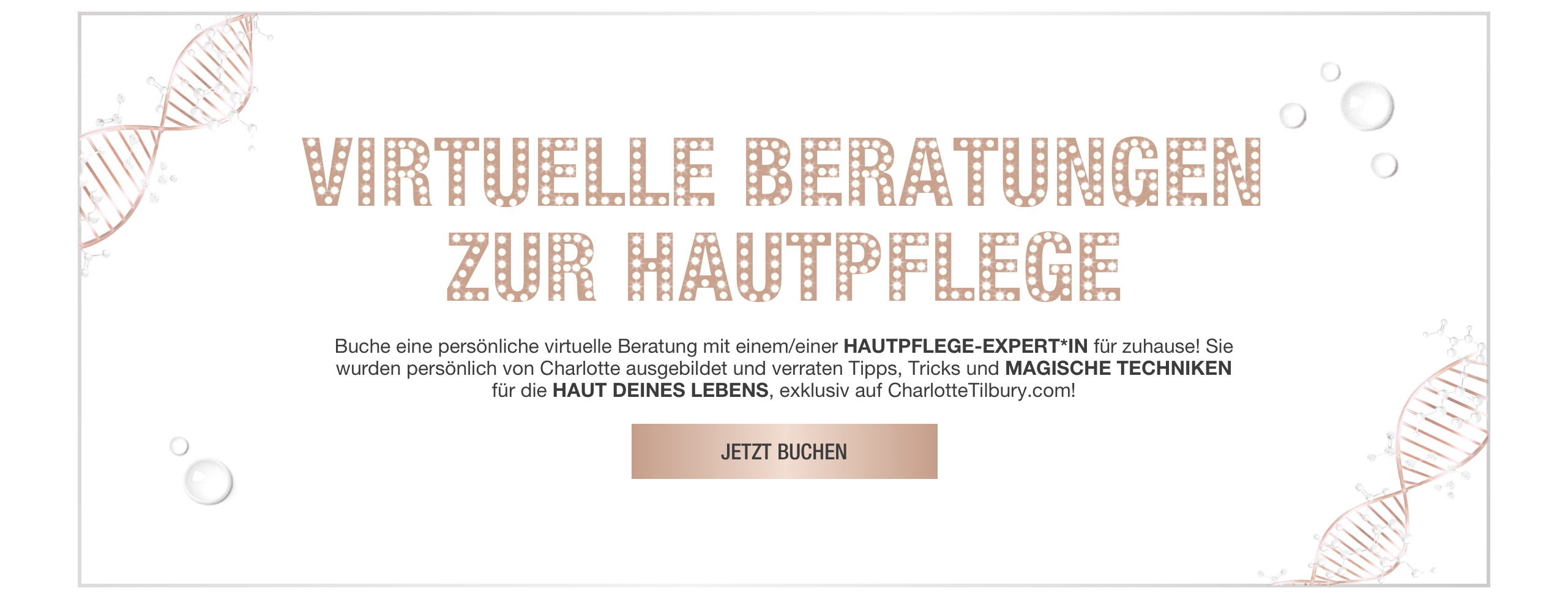 Banner with rose-gold-coloured DNA strings on the border and text on the banner that reads, 'virtual skincare solutions. Book a 1-2-1 virtual consultation with a skincare expert at home! trained by Charlotte, they will reveal tips, tricks, and magic techniques for your best skin, exclusively on CharlotteTilbury.com! Book now'.