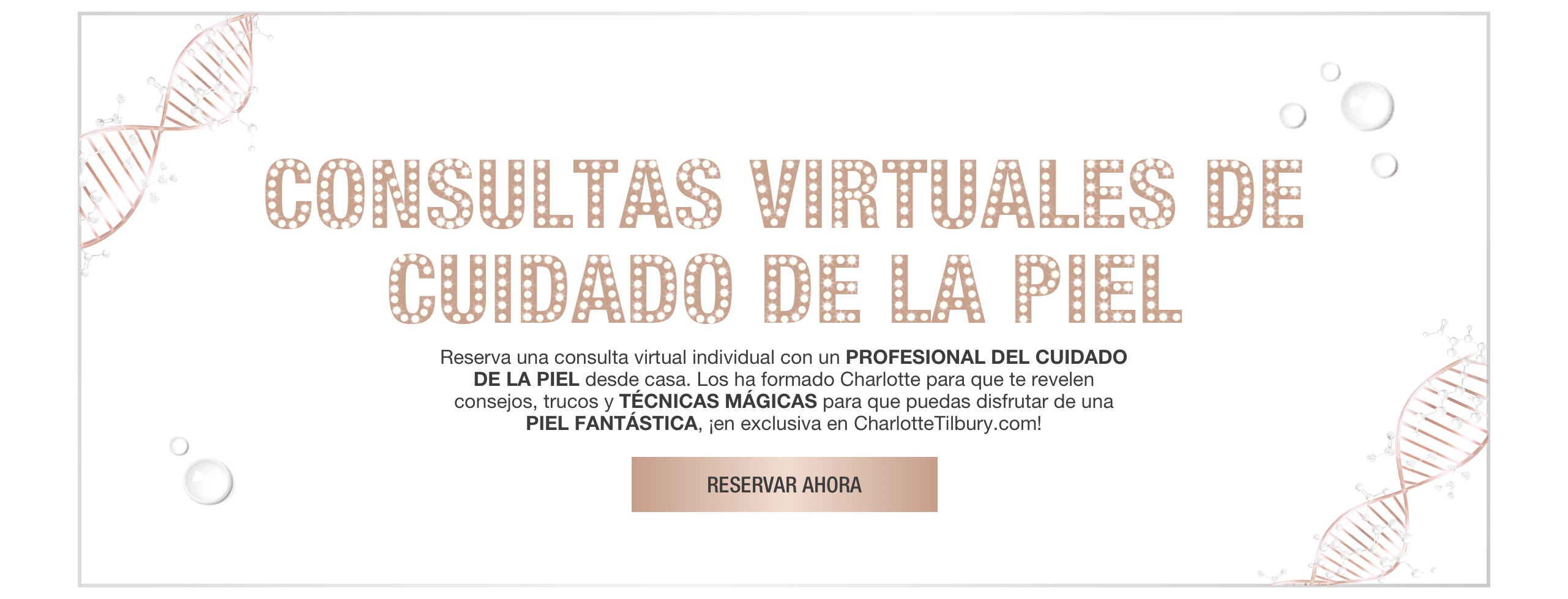 Banner with rose-gold-coloured DNA strings on the border and text on the banner that reads, 'virtual skincare solutions. Book a 1-2-1 virtual consultation with a skincare expert at home! trained by Charlotte, they will reveal tips, tricks, and magic techniques for your best skin, exclusively on CharlotteTilbury.com! Book now'.