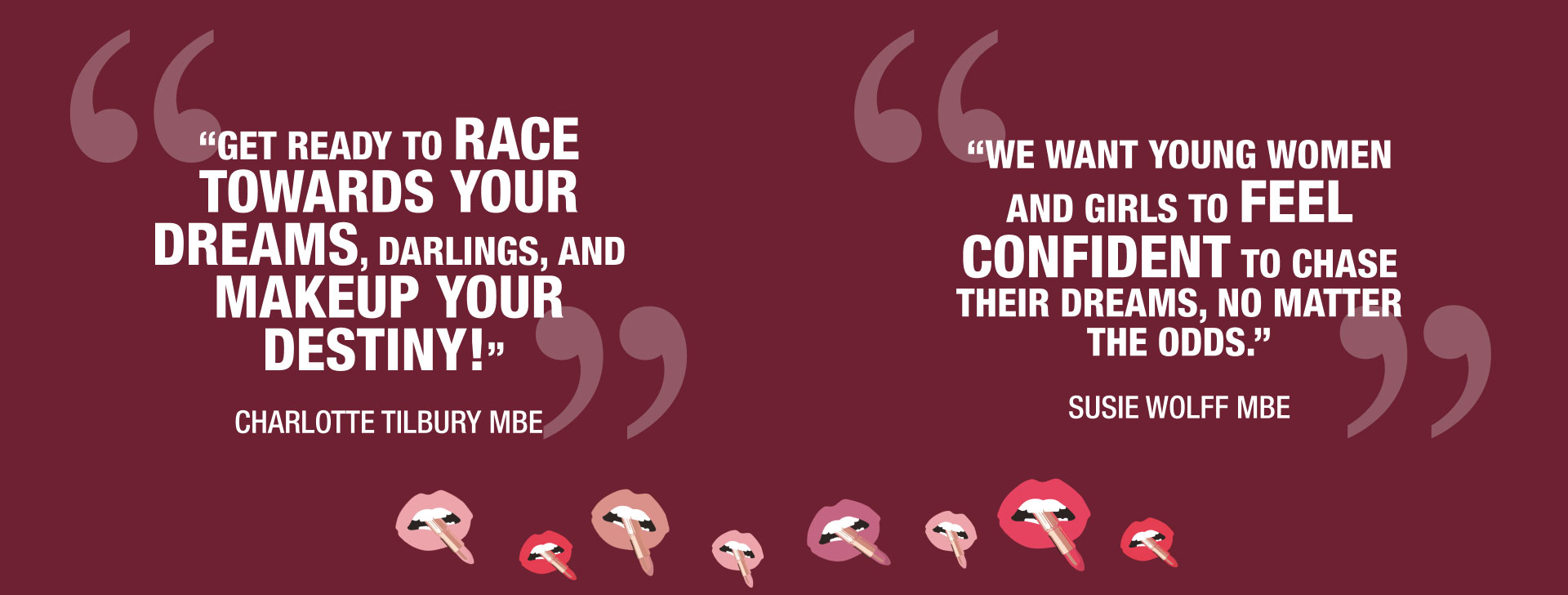 “GET READY TO RACE TOWARDS YOUR DREAMS, DARLINGS, AND MAKEUP YOUR DESTINY!” - CHARLOTTE TILBURY MBE

“WE WANT YOUNG WOMEN AND GIRLS TO FEEL CONFIDENT TO CHASE THEIR DREAMS, NO MATTER THE ODDS.” - SUSIE WOLFF MBE
