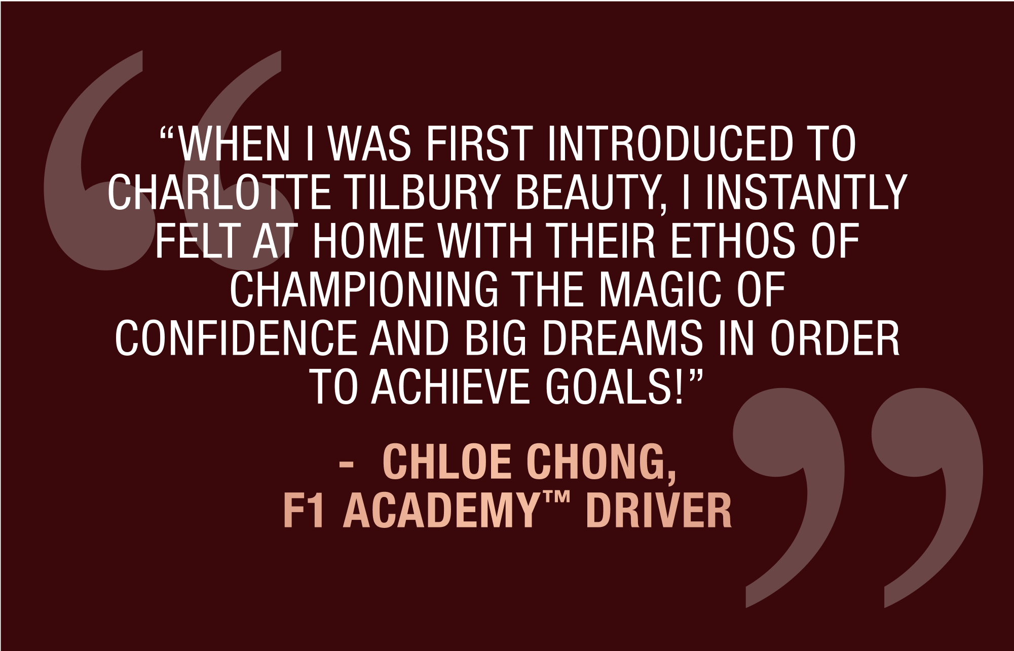 “WHEN I WAS FIRST INTRODUCED TO CHARLOTTE TILBURY BEAUTY, I INSTANTLY FELT AT HOME WITH THEIR ETHOS OF CHAMPIONING THE MAGIC OF CONFIDENCE AND BIG DREAMS IN ORDER TO ACHIEVE GOALS!” -	CHLOE CHONG