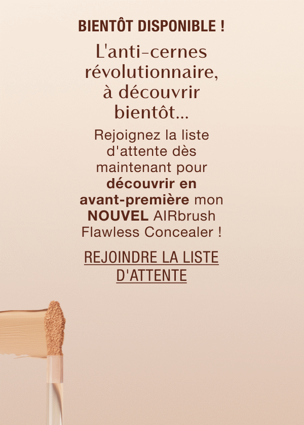 Bientôt disponible ! L'anti-cernes révolutionnaire, à découvrir bientôt... Rejoignez la liste d'attente dès maintenant pour découvrir en avant-première mon NOUVEL AIRbrush Flawless Concealer !