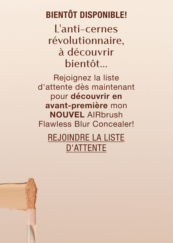 Bientôt disponible! L'anti-cernes révolutionnaire, à découvrir bientôt... Rejoignez la liste d'attente dès maintenant pour découvrir en avant-première mon NOUVEL AIRbrush Flawless Blur Concealer!