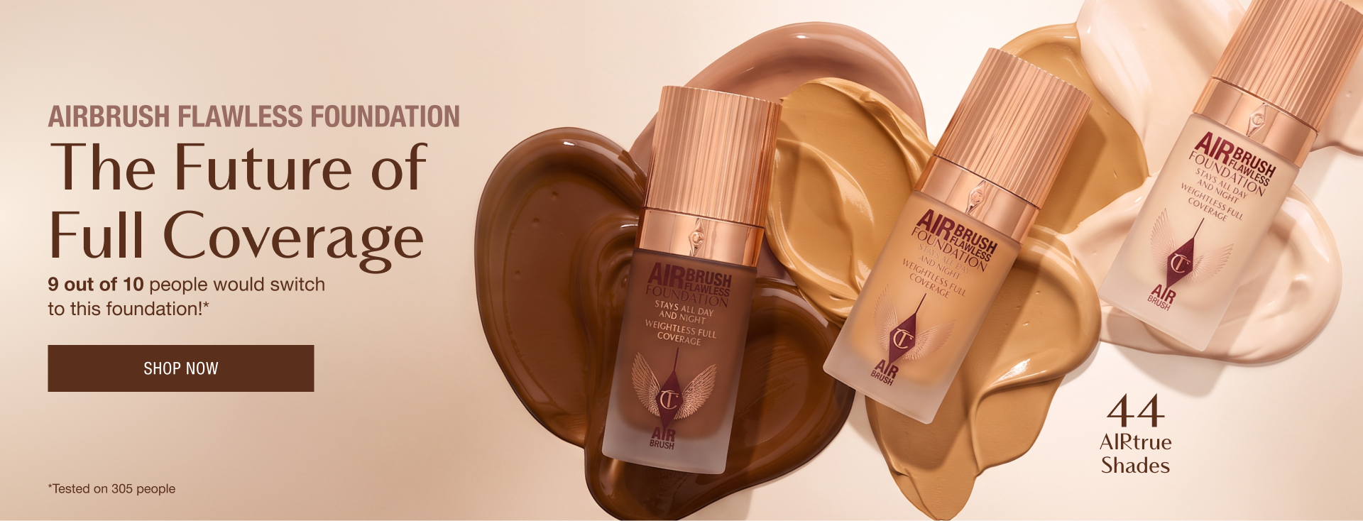 AIRBRUSH FLAWLESS FOUNDATION The Future of Full Coverage 9 out of 10 people would switch to this foundation!* <SHOP NOW>  *Tested on 305 people