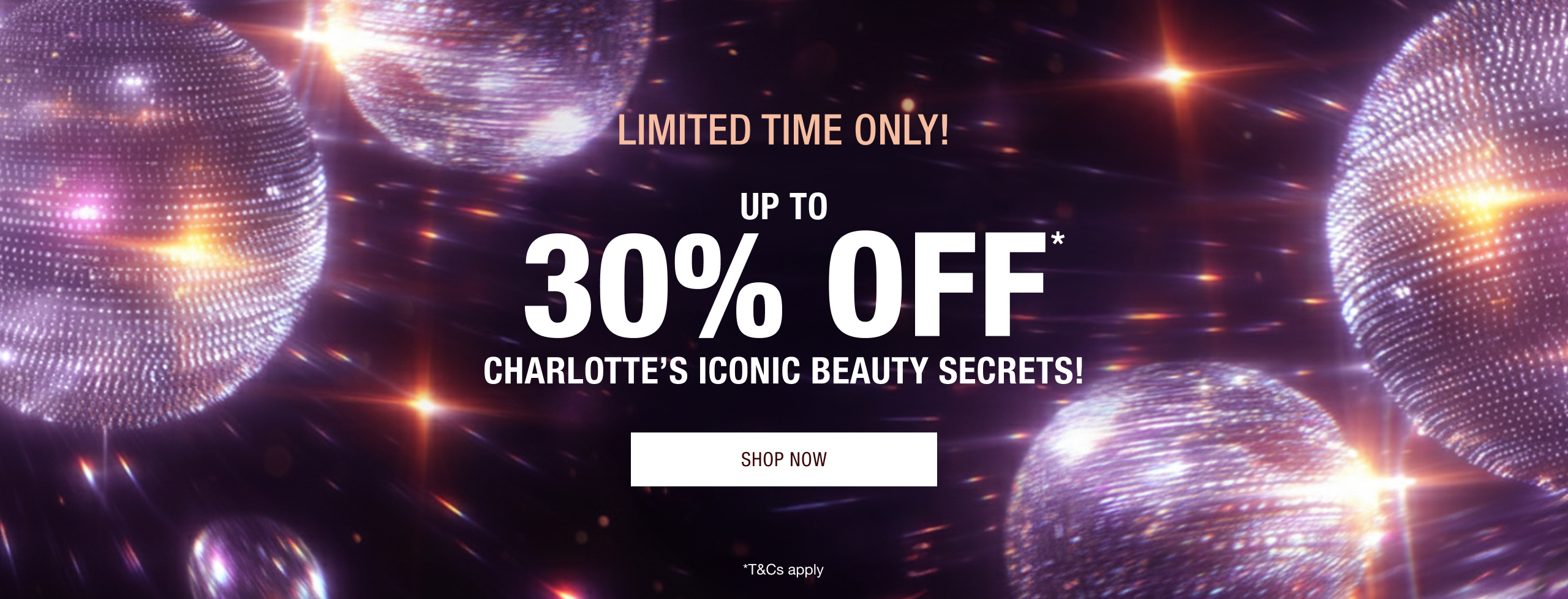 LIMITED TIME ONLY!  UP TO 30% OFF* CHARLOTTE’S ICONIC BEAUTY SECRETS!