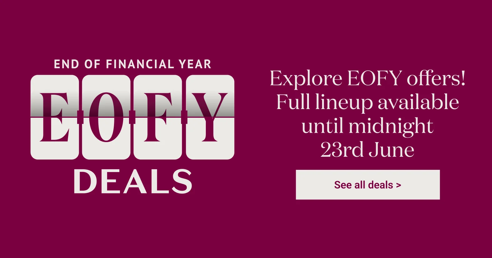 Eofy Deals - Explore EOFY offers! Full lineup available until midnight 23rd June - Shop now >