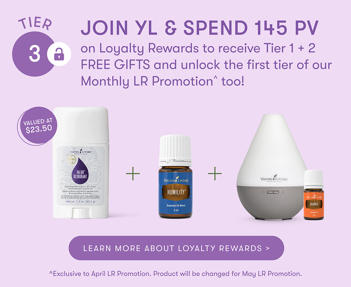 TIER 3 VALUED AT $23.50

JOIN YL & SPEND 145 PV on Loyalty Rewards to receive Tier 1 + 2 FREE GIFTS and unlock the first tier of our Monthly LR Promotion too! YOUNG LIVING VALOR™ DEODORANT ord wirk Back Spruce, Bive Tes .... LEARN MORE ABOUT LOYALTY REWARDS > ^Exclusive to April LR Promotion. Product will be changed for May LR Promotion.