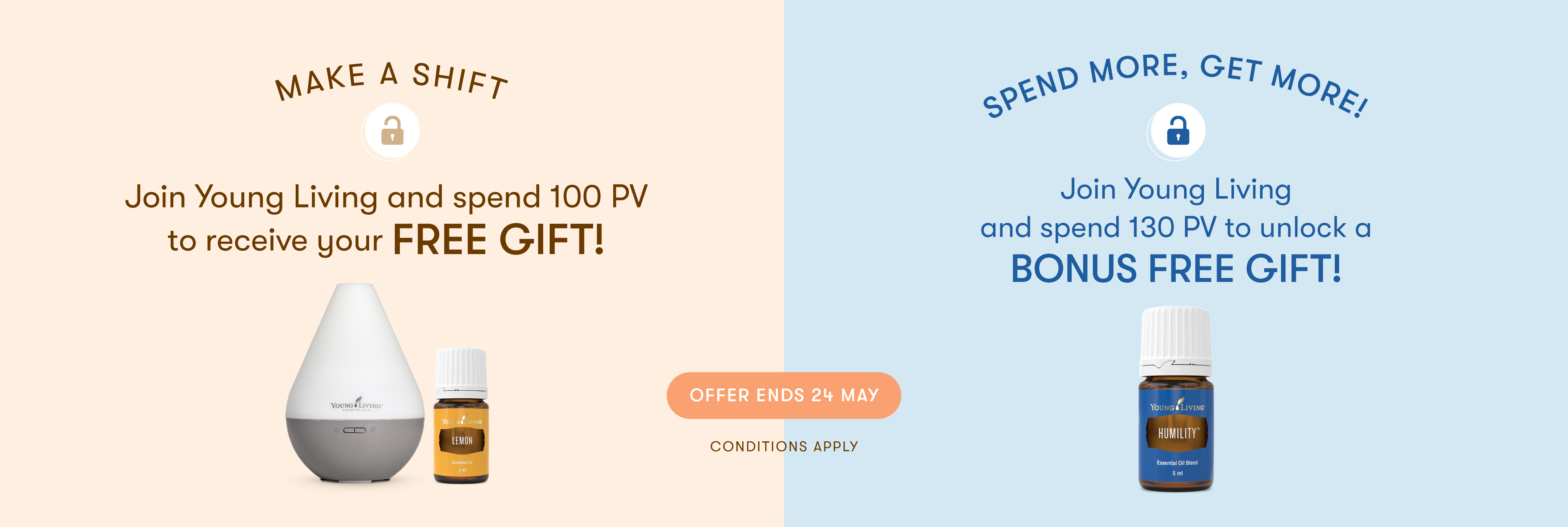 MAKE A SHIFT
Join Young Living and spend 100 PV to receive your FREE GIFT!

SPEND MORE, GET MORE!
Join Young Living
and spend 130 PV to unlock a BONUS FREE GIFT!

ENDS 24 May