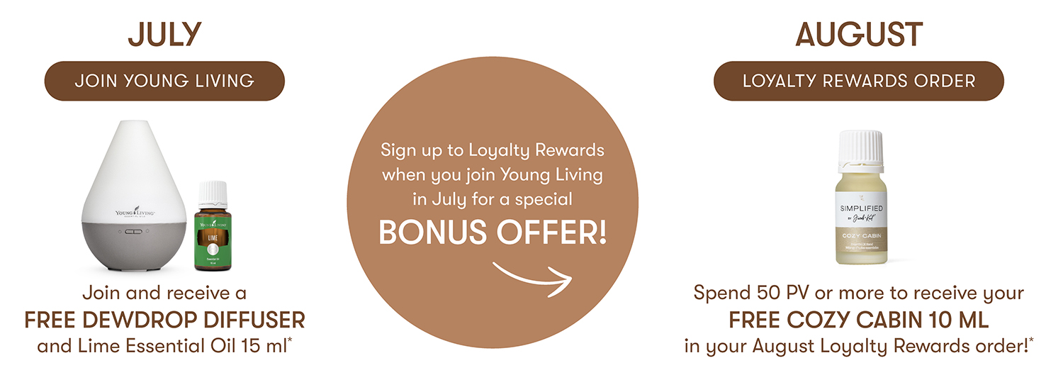 JOIN YOUNG LIVING In July and receive an exclusive Free Dewdrop Diffuser & Lime Essential Oil 15ml in new dusty beige colour!
Set up your LOYALTY REWARDS ORDER, Spend 50 PV or more to receive your FREE COZY CABIN 10 ML in your August Loyalty Rewards order!*
Sign up to Loyalty Rewards when you join Young Living in July for this special BONUS OFFER!
