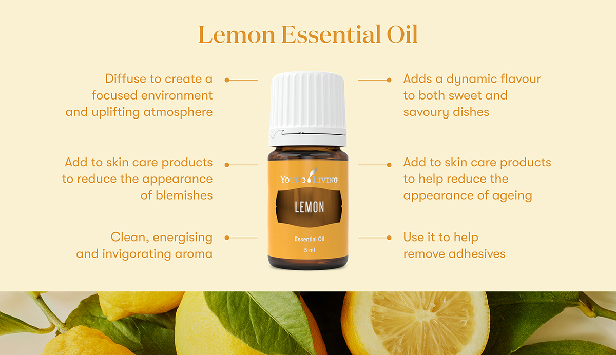 Lemon Essential Oil
Diffuse to create a focused environment and uplifting atmosphere
Adds a dynamic flavour to both sweet and savoury dishes
Add to skin care products - to reduce the appearance
of blemishes
Clean, energising •
and invigorating aroma
YOUNG LIVING
LEMON
Essential Oil
5 ml
• Add to skin care products to help reduce the appearance of ageing
• Use it to help remove adhesives