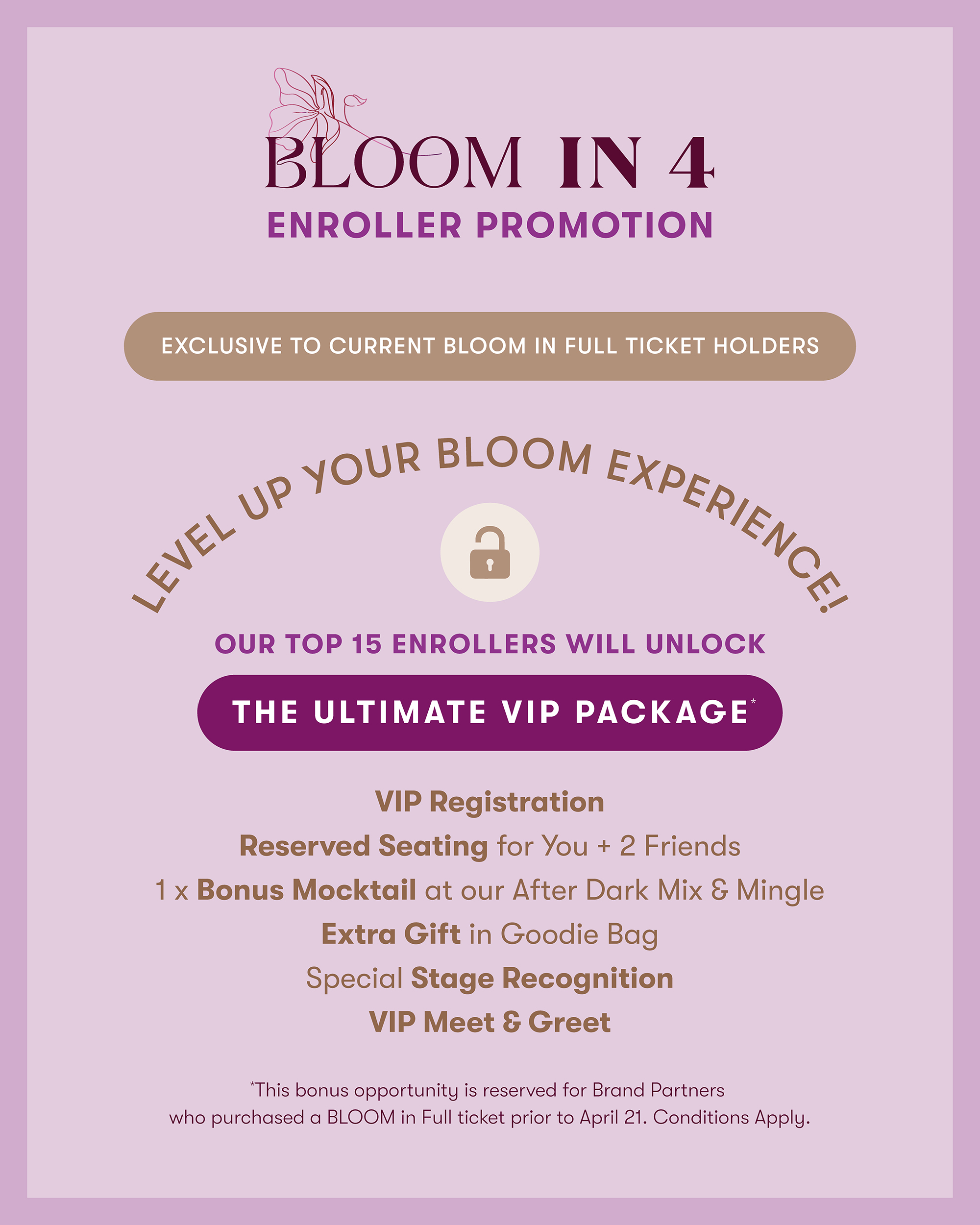 BLOOM IN 4 ENROLLER PROMOTION

EXCLUSIVE TO CURRENT BLOOM IN FULL TICKET HOLDERS

OUR TOP 15 ENROLLERS WILL UNLOCK THE ULTIMATE VIP PACKAGE* VIP Registration Reserved Seating for You + 2 Friends 1 x Bonus Mocktail at our After Dark Mix & Mingle Extra Gift in Goodie Bag Special Stage Recognition VIP Meet & Greet *This bonus opportunity is reserved for Brand Partners who purchased a BLOOM in Full ticket prior to April 21. Conditions Apply.