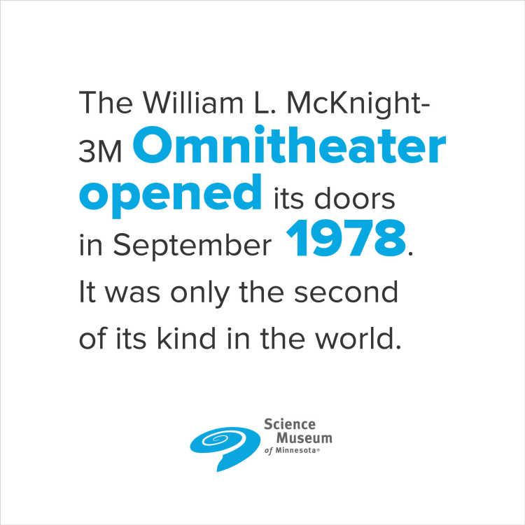 Omnitheater Fun Fact: The William L. McKnight-3m Omnitheater opened its doors in September 1978. It was only the second of its kind in the world. 
