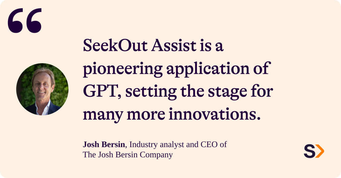 Josh Bersin, industry analyst and CEO of the Josh Bersin Company says: SeekOut Assist is a pioneering application of GPT, setting the stage for many more innovations. 