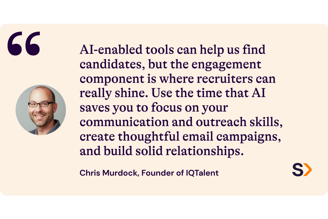 Chris Murdock, Founder of IQ Talent, says: "AI-enabled tools can help us find candidates, but the engagement component is where recruiters can really shine. Use the time that AI saves you to focus on your communication and outreach skills, create thoughtful email campaigns, and build solid relationships."