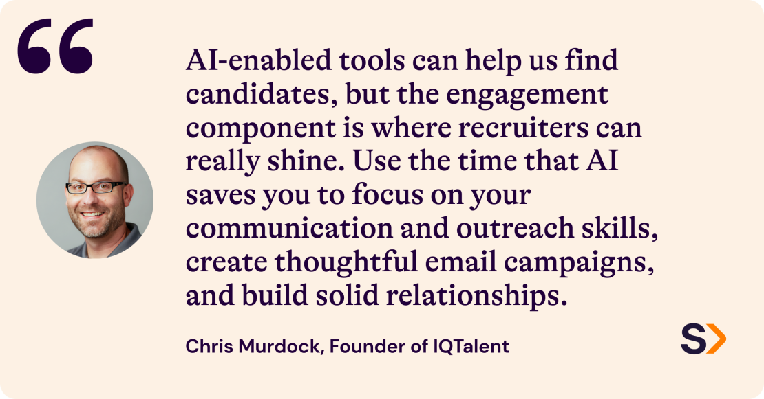 Chris Murdock, Founder of IQ Talent, says: "AI-enabled tools can help us find candidates, but the engagement component is where recruiters can really shine. Use the time that AI saves you to focus on your communication and outreach skills, create thoughtful email campaigns, and build solid relationships."