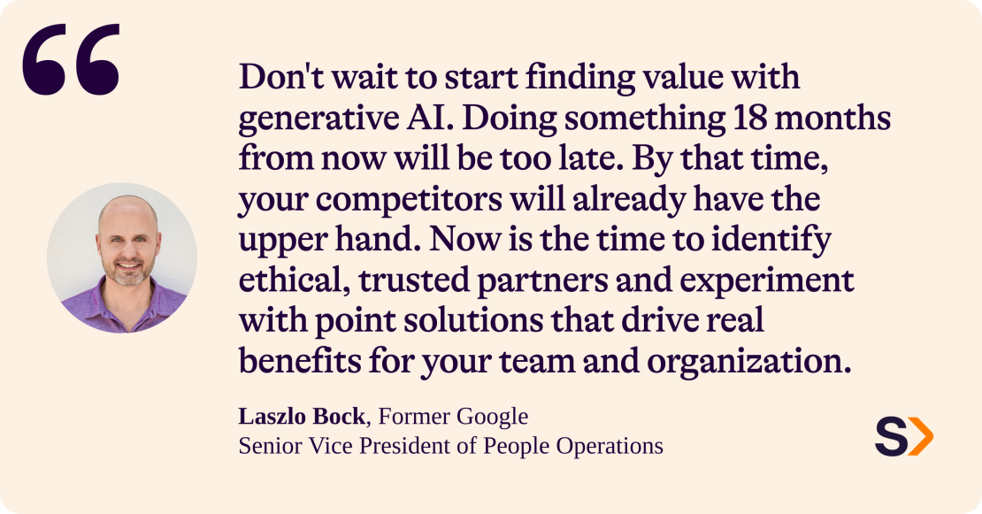 Laszlo Bock, former Google Senior Vice President of People Operations, says: 
“Don't wait to start finding value with generative AI. Doing something 18 months from now will be too late. By that time, your competitors will already have the upper hand. Now is the time to identify ethical, trusted partners and experiment with point solutions that drive real benefits for your team and organization.” 