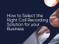 How to Select the Right Call Recording Solution for Your Business