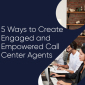 5 Ways to Create Engaged & Empowered Call Center Agents