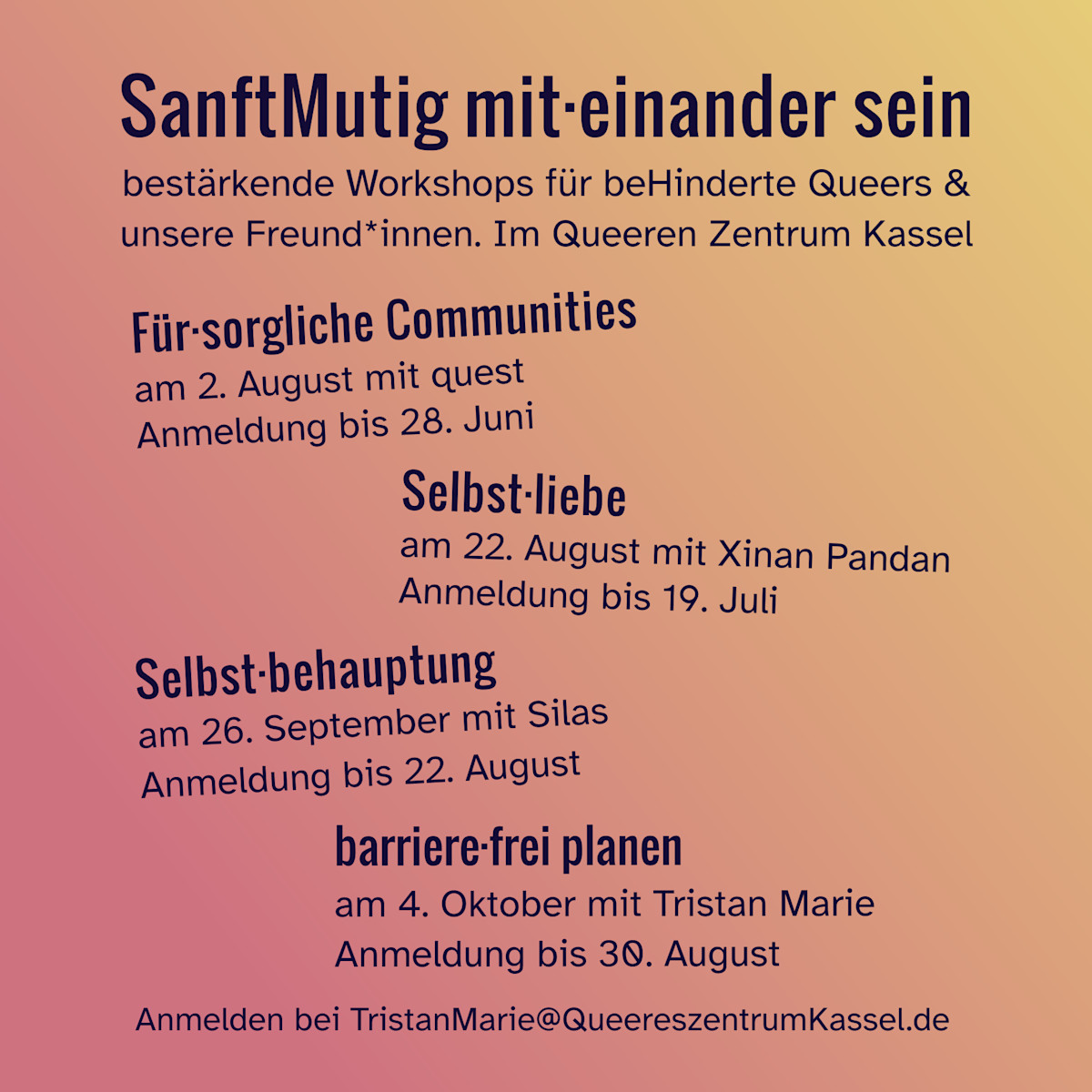 
SanftMutig mit·einander sein
bestärkende Workshops für beHinderte Queers &
unsere Freund*innen. Im Queeren Zentrum Kassel

Für·sorgliche Communities
am 2. August mit quest 
Anmeldung bis 28. Juni 

Selbst·liebe
am 22. August mit Xinan Pandan
Anmeldung bis 19. Juli 

Selbst·behauptung
am 26. September mit Silas
Anmeldung bis 22. August

barriere·frei planen
am 4. Oktober mit Tristan Marie 
Anmeldung bis 30. August