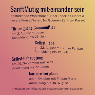 
SanftMutig mit·einander sein
bestärkende Workshops für beHinderte Queers &
unsere Freund*innen. Im Queeren Zentrum Kassel

Für·sorgliche Communities
am 2. August mit quest 
Anmeldung bis 28. Juni 

Selbst·liebe
am 22. August mit Xinan Pandan
Anmeldung bis 19. Juli 

Selbst·behauptung
am 26. September mit Silas
Anmeldung bis 22. August

barriere·frei planen
am 4. Oktober mit Tristan Marie 
Anmeldung bis 30. August