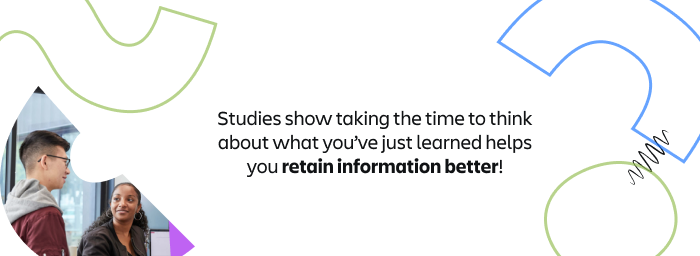 Studies show taking the time to think about what you've just learned helps you retain information better!