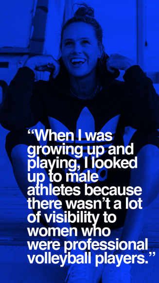 When I was growing up and playing, I looked up to male athletes because there wasn't a lot of visibility to women who were professional volleyball players.