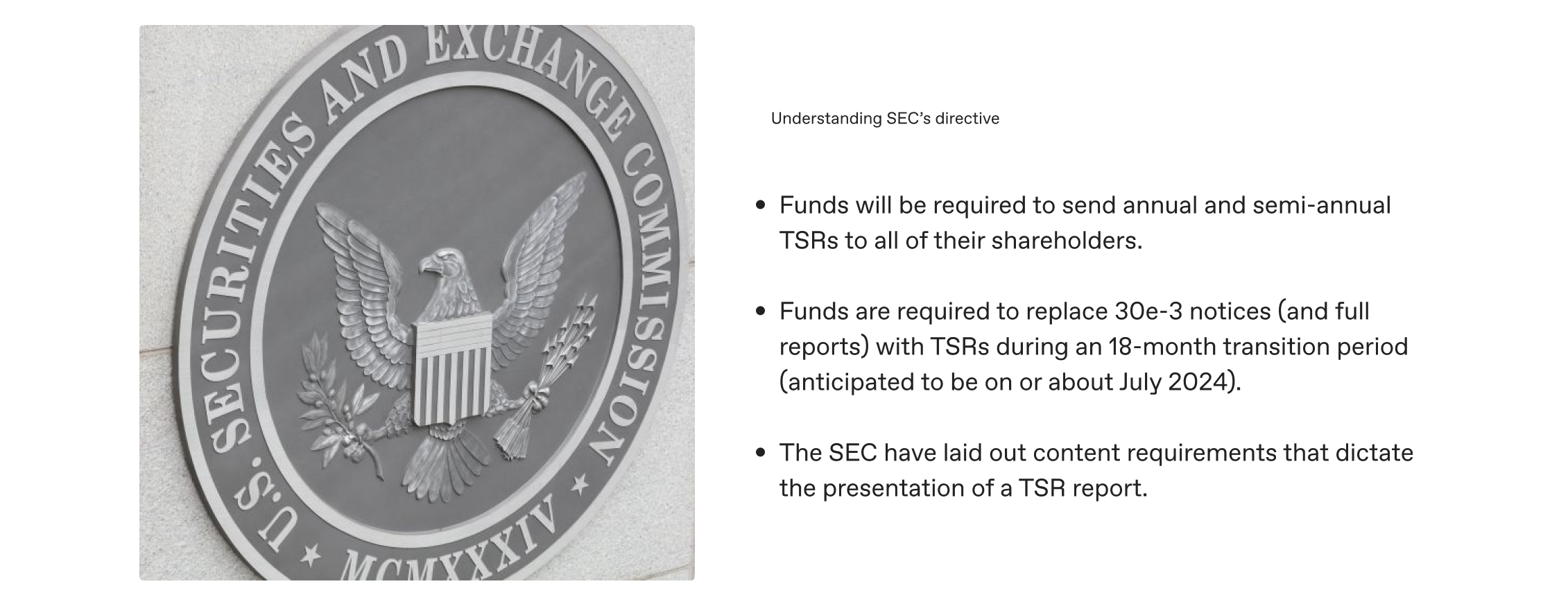 Photograph of the SEC logo seal accompanied by the following copy to the right of the image: 

Understanding SEC’s directive: 

Funds will be required to send annual and semi-annual TSRs to all of their shareholders.

Funds are required to replace 30e-3 notices (and full reports) with TSRs during an 18-month transition period (anticipated to be on or about July 2024). 

The SEC have laid out content requirements that dictate  the presentation of a TSR report. 