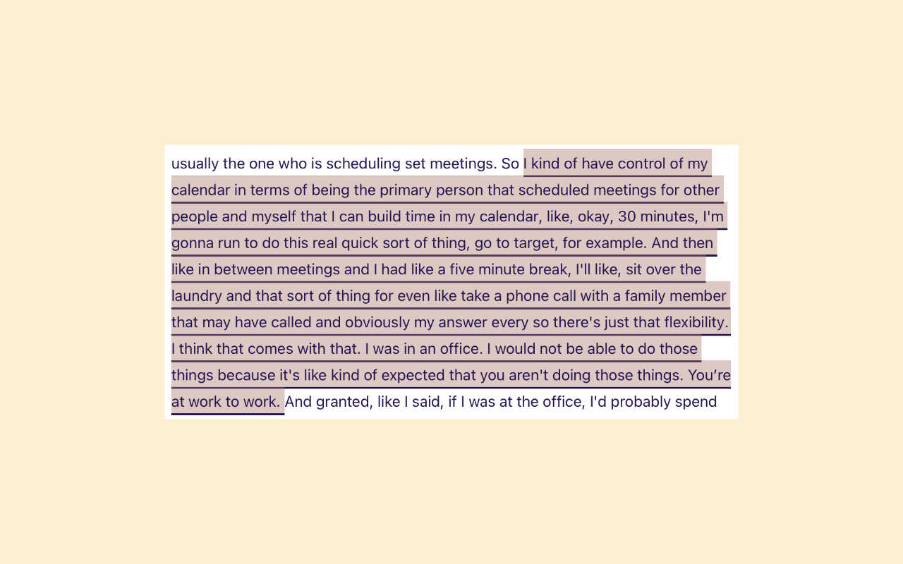The participant is describing the flexibility that work from home provides. Although it covers some positives and negatives, they are not particularly excited or disappointed by either side of the spectrum of experiences. Rather it is an explanation of how work from home has changed. For this reason, we did not tag this with an experience vector tag, which means it is neutral.