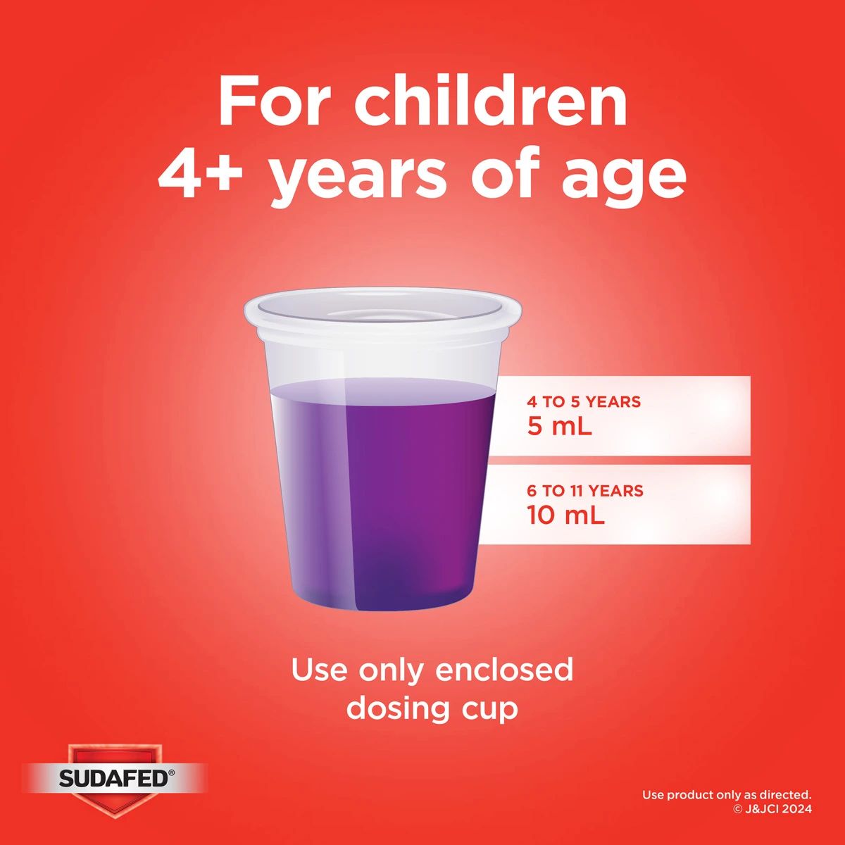 For children 4+ years of age. 4 to 5 years: 5mL; 6 to 11 years: 10mL. Use only enclosed dosing cup.