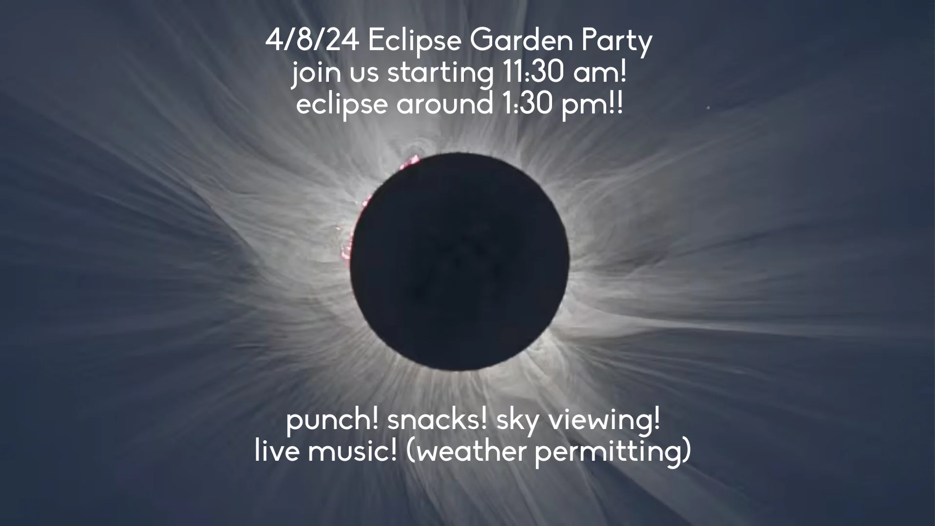 4/8/2024 Eclipse Garden Party; join us staring 11:30am; eclipse around 1:30pm; punch, snacks, sky viewing, live music (weather permitting)