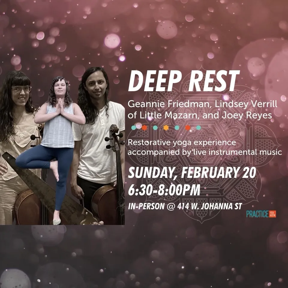 Deep Rest. Geannie Friedman, Lindsey Verrill of Little Mazarn, and Joey Reyes. Restorative yoga experience accompanied by live instrumental music. Sunday, February 20 6:30 - 8:00pm. In-person @ 414 W. Johanna St.