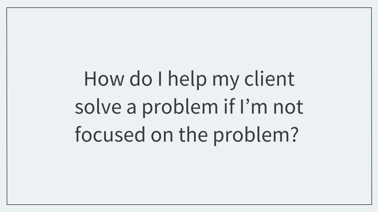 How do I help my client solve a problem if I'm not focused on the problem? 