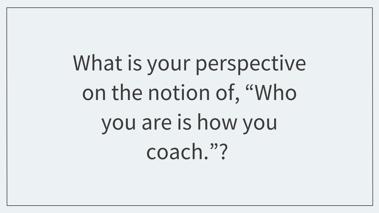 What is your perspective on the notion of, “Who you are is how you coach