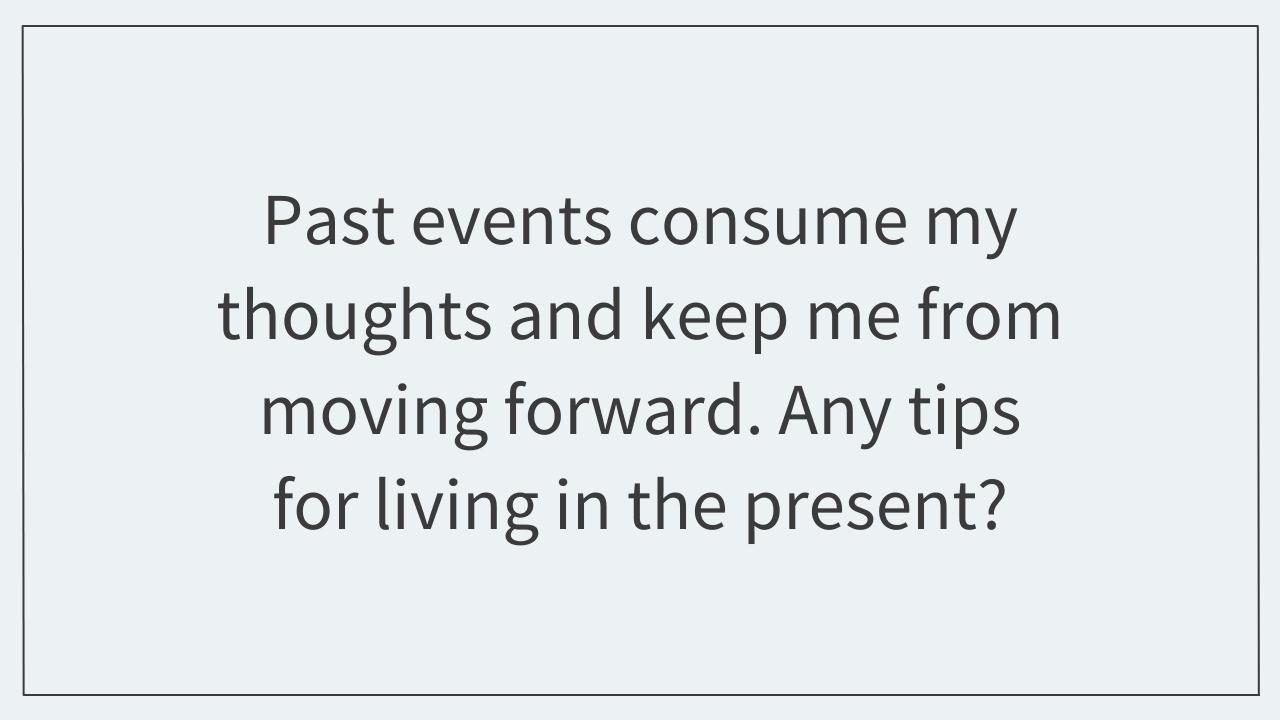 Past events consume my thoughts and keep me from moving forward. Any tips for living in the present