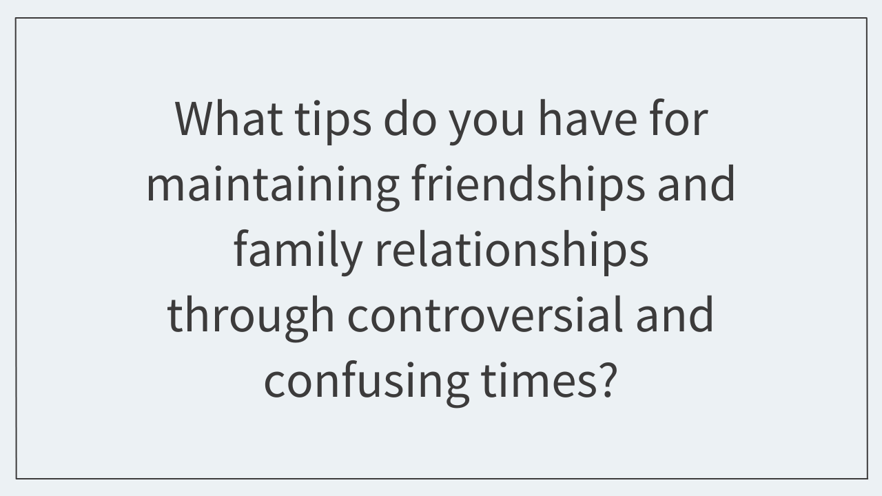 What tips do you have for maintaining friendships and family relationships through controversial and confusing times? 