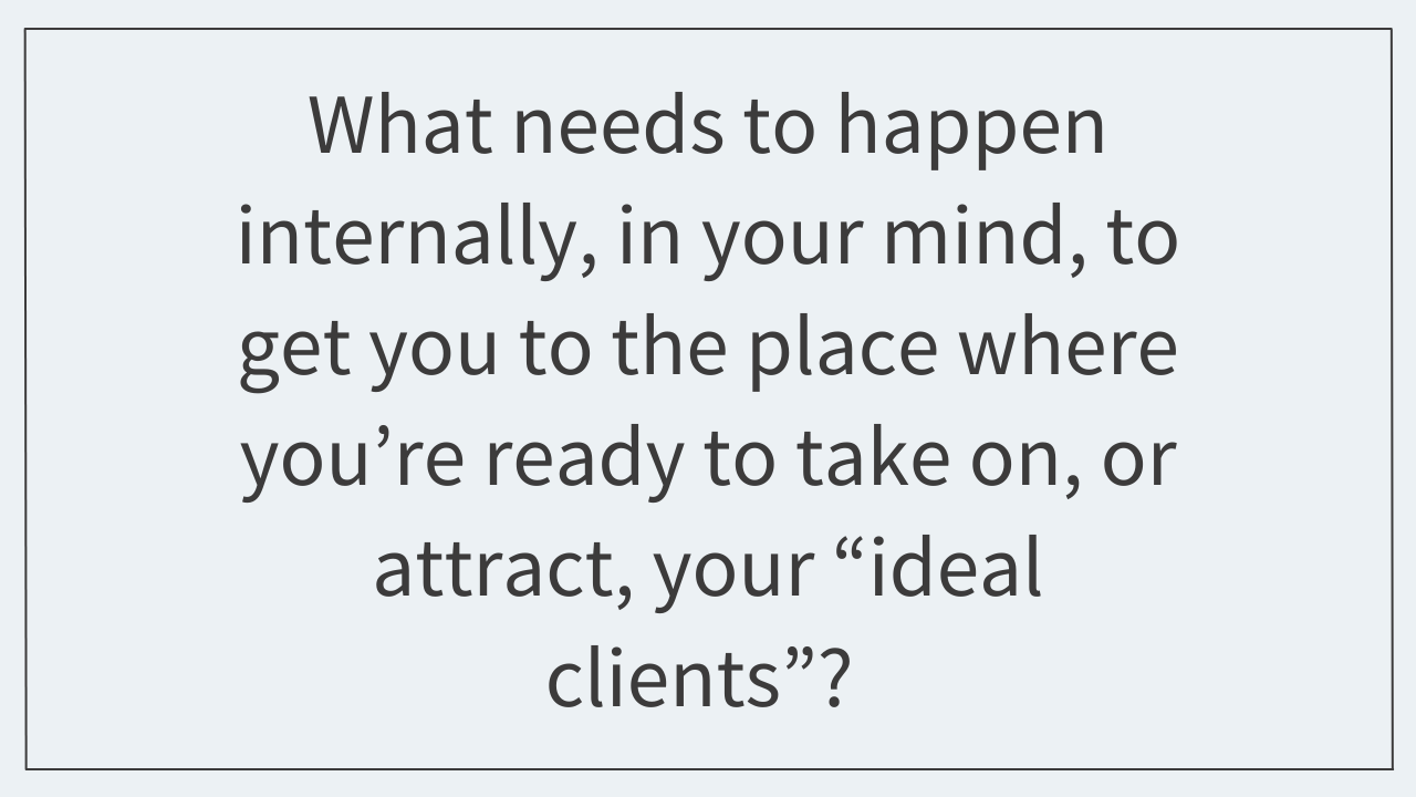 What needs to happen internally, in your mind, to get you to the place where you’re ready to take on, or attract, your “ideal clients”? 