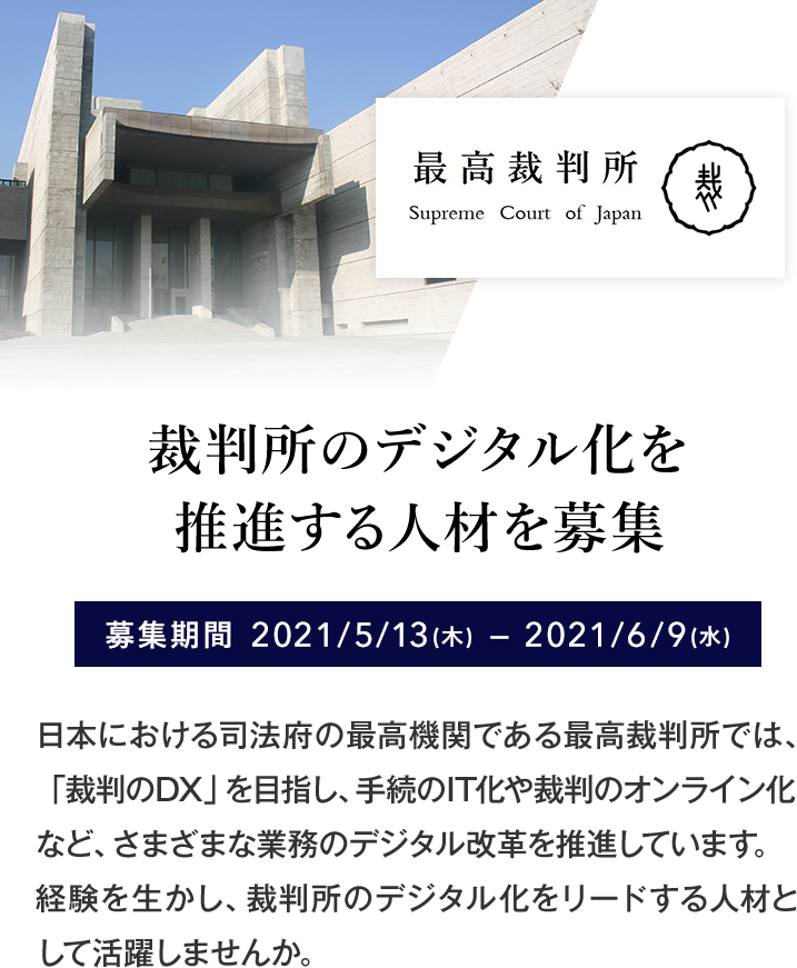 裁判所のデジタル化を推進する人材を募集 募集期間 2021/5/13(木)〜2021/6/9(水) 日本における司法府の最高機関である最高裁判所では、「裁判のDX」を目指し、手続のIT化や裁判のオンライン化など、さまざまな業務のデジタル改革を推進しています。経験を生かし、裁判所のデジタル化をリードする人材として活躍しませんか。