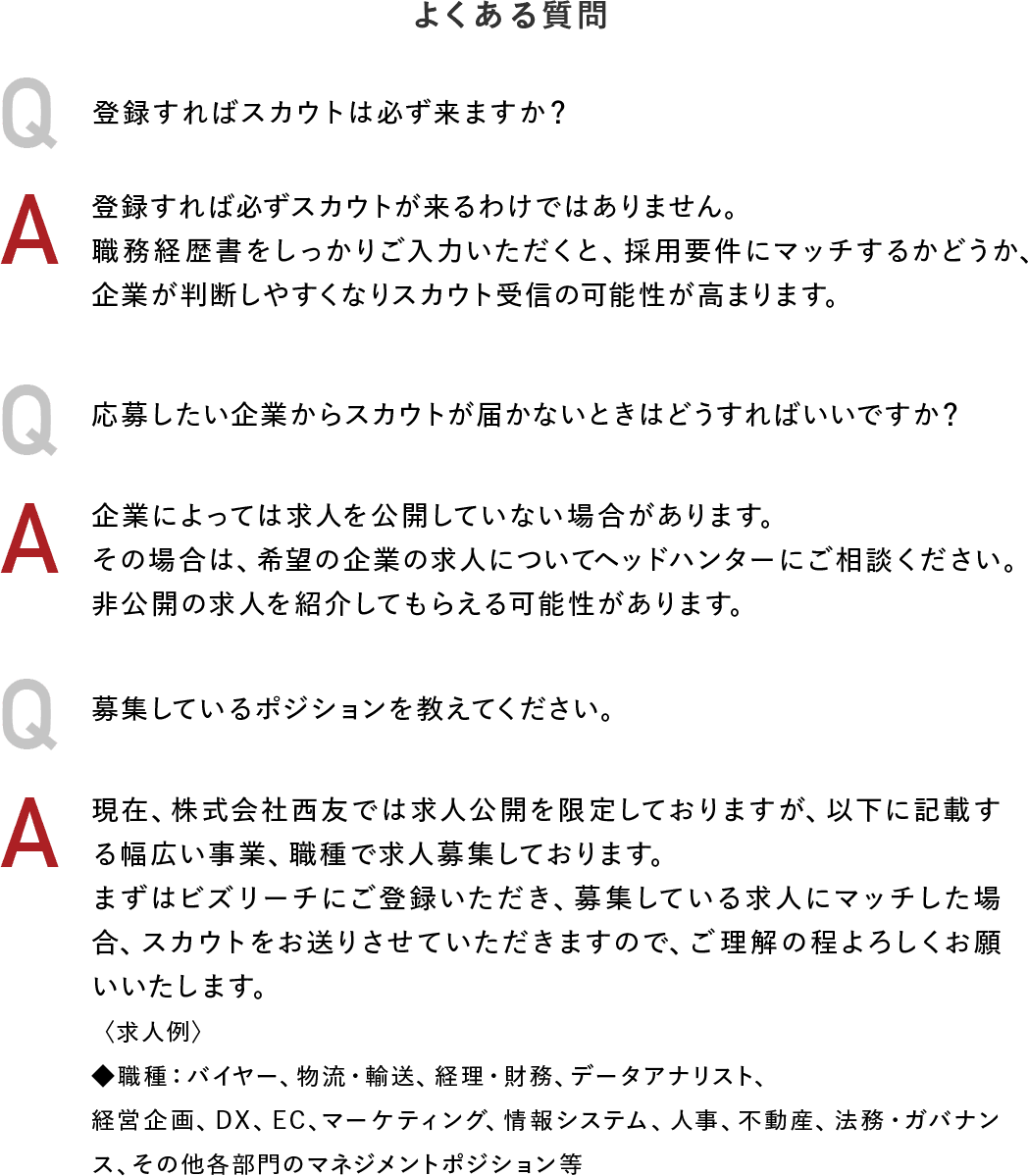 よくある質問　Q：登録すればスカウトは必ず来ますか？  A：登録すれば必ずスカウトが来るわけではありません。職務経歴書をしっかりご入力いただくと、採用要件にマッチするかどうか、企業が判断しやすくなりスカウト受信の可能性が高まります。 Q：応募したい企業からスカウトが届かないときはどうすればいいですか？ A：企業によっては求人を公開していない場合があります。 その場合は、希望の企業の求人についてヘッドハンターにご相談ください。非公開の求人を紹介してもらえる可能性があります。 Q：募集しているポジションを教えてください。 A：現在、株式会社西友では求人公開を限定しておりますが、以下に記載する幅広い事業、職種で求人募集しております。 まずはビズリーチにご登録いただき、募集している求人にマッチした場合、スカウトをお送りさせていただきますので、ご理解の程よろしくお願いいたします。 ＜求人例＞◆職種：バイヤー、物流・輸送、経理・財務、データアナリスト、経営企画、DX、EC、マーケティング、情報システム、人事、不動産、法務・ガバナンス、その他各部門のマネジメントポジション等 