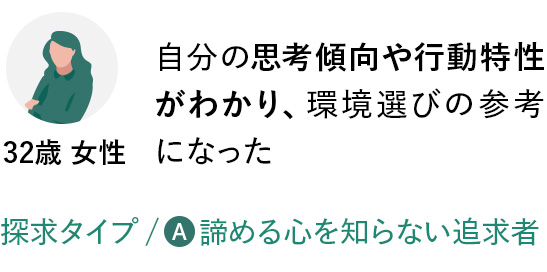 自分の思考傾向や行動特性がわかり、環境選びの参考になった／探求タイプ：諦める心を知らない追求者（32歳 女性）