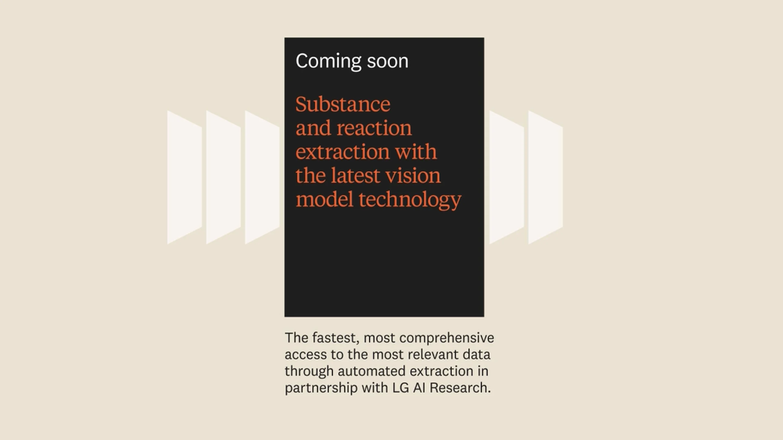 2022-25 Reaxys accelerates AI data extraction capability, adds patents, doubles predictive retrosynthesis capability, launches AI search. Coming soon: Substance and reaction extraction with LG AI Research, new predictors, fully integrated AI-based search.