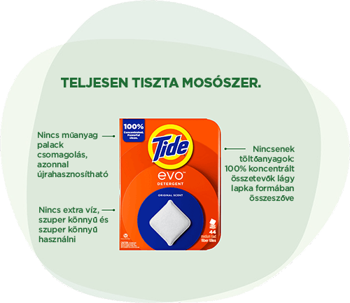 Tide EVO™ mosószer: Teljesen tiszta mosószer. Nincs műanyag palack csomagolás, azonnal  újrahasznosítható. Nincs extra víz, szuper könnyű és szuper könnyű használni. Nincsenek töltőanyagok: 100% koncentrált összetevők lágy lapka formában összeszőve.