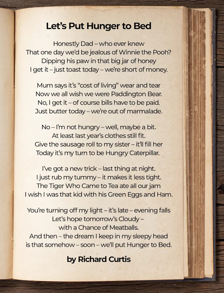 Let's Put Hunger to Bed
Honestly, Dad – who ever knew
That one day we’d be jealous of Winnie the Pooh?
Dipping his paw in that big jar of honey
I get it – just toast today – we’re short of money.
Mum says it’s “cost of living” wear and tear
Now we all wish we were Paddington Bear.
No, I get it – of course bills have to be paid.
Just butter today – we’re out of marmalade.
No – I’m not hungry – well, maybe a bit.
At least last year’s clothes still fit.
Give the sausage roll to my sister - it’ll fill her.
Today it’s my turn to be Hungry Caterpillar.
I’ve got a new trick – last thing at night
I just rub my tummy – it makes it less tight.
The Tiger Who Came to Tea ate all our jam
I wish I was that kid with his Green Eggs and Ham.
You’re turning off my light – it’s late - evening falls
Let’s hope tomorrow’s Cloudy - with a Chance of Meatballs.
And then – the dream I keep in my sleepy head
Is that somehow – soon - we’ll put Hunger to Bed.
Richard Curtis