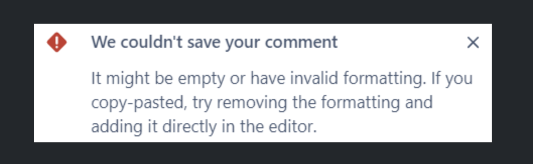 Error message: "We couldn't save your comment" It might be empty or have invalid formatting. If you cop-pasted, try removing the formatting and adding it directly in the editor.