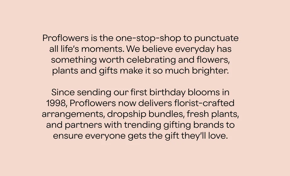 Proflowers is the one-stop-shop to punctuate all life’s moments. Since sending our first birthday blooms in 1998, Proflowers now delivers florist-crafted arrangements, fresh plants, and partners with trending gifting brands to celebrate every occasion.