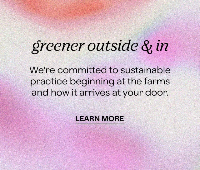 greener outside & in  We’re committed to sustainable practice beginning at the farms and how it arrives at your door.  LEARN MORE